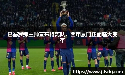 巴塞罗那主帅宣布将离队，西甲豪门正面临大变革
