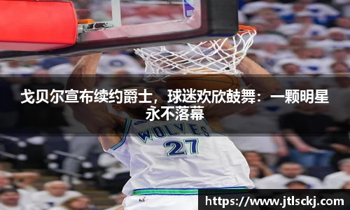戈贝尔宣布续约爵士，球迷欢欣鼓舞：一颗明星永不落幕