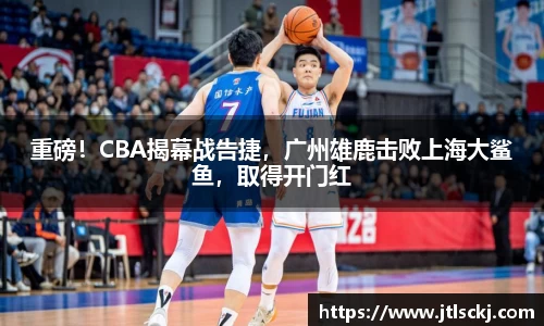重磅！CBA揭幕战告捷，广州雄鹿击败上海大鲨鱼，取得开门红